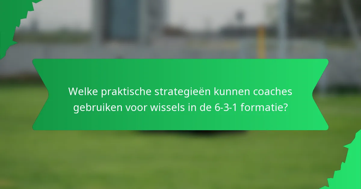 Welke praktische strategieën kunnen coaches gebruiken voor wissels in de 6-3-1 formatie?